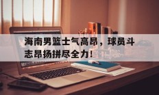 九游中国-海南男篮士气高昂，球员斗志昂扬拼尽全力！的简单介绍